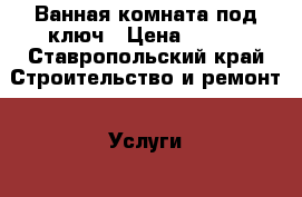 Ванная комната под ключ › Цена ­ 100 - Ставропольский край Строительство и ремонт » Услуги   